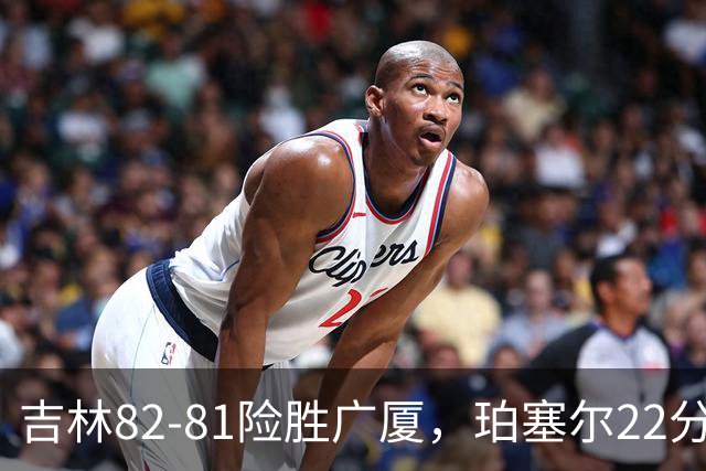 吉林82-81险胜广厦，珀塞尔22分，胡金秋19分，塔克22分失绝杀