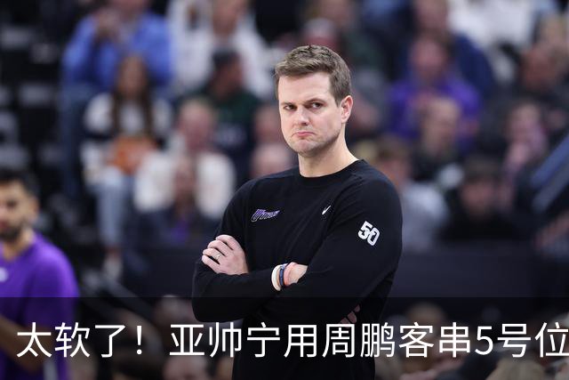 太软了！亚帅宁用周鹏客串5号位也不用他，球迷：杜锋骂你一点不冤