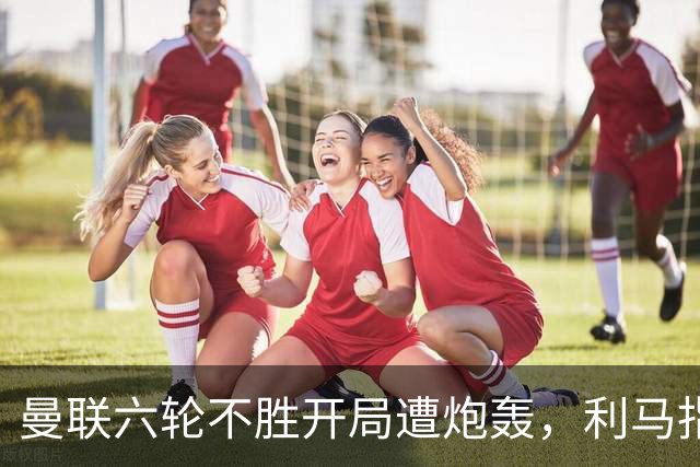 曼联六轮不胜开局遭炮轰，利马指责管理层引内部矛盾